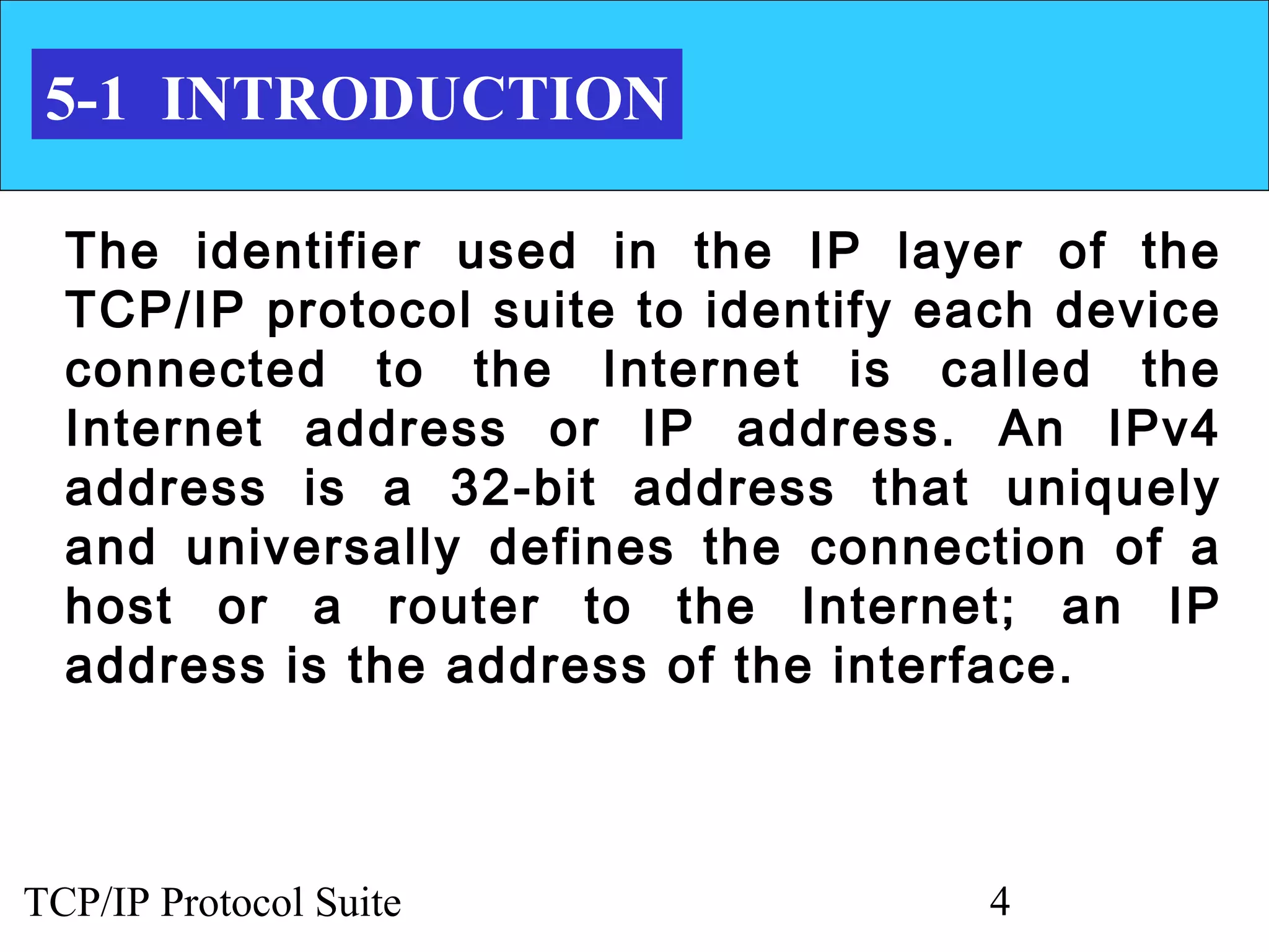 5-1 INTRODUCTION

  The identifier used in the IP layer of the
  TCP/IP protocol suite to identify each device
  connected to the Internet is called the
  Internet address or IP address. An IPv4
  address is a 32-bit address that uniquely
  and universally defines the connection of a
  host or a router to the Internet; an IP
  address is the address of the interface.



TCP/IP Protocol Suite                 4
 