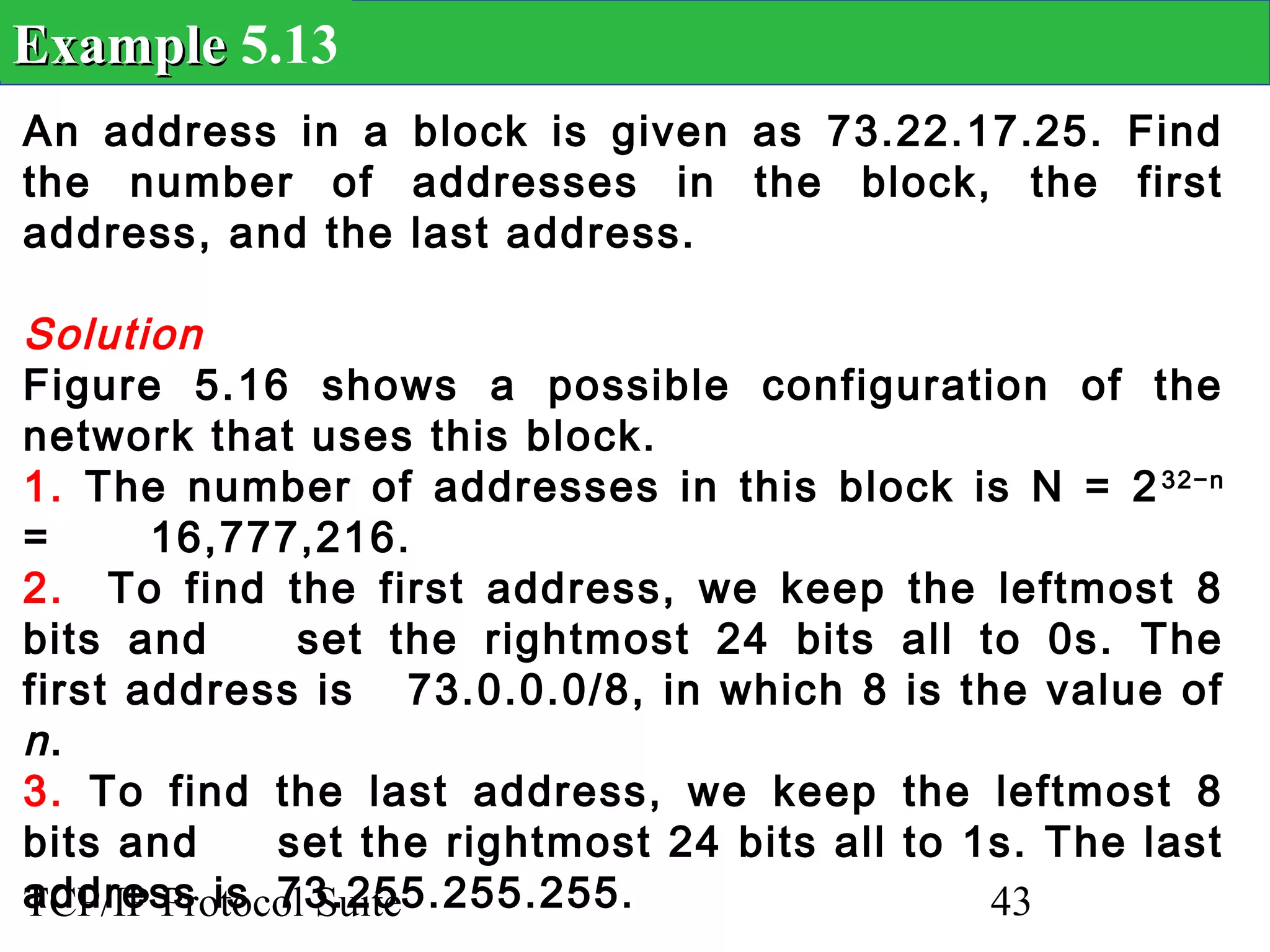 Example 5.13
An address in a block is given as 73.22.17.25. Find
the number of addresses in the block, the first
address, and the last address.

Solution
Figure 5.16 shows a possible configuration of the
network that uses this block.
1. The number of addresses in this block is N = 2 32−n
=      16,777,216.
2. To find the first address, we keep the leftmost 8
bits and      set the rightmost 24 bits all to 0s. The
first address is 73.0.0.0/8, in which 8 is the value of
n.
3. To find the last address, we keep the leftmost 8
bits and     set the rightmost 24 bits all to 1s. The last
address is 73.255.255.255.
TCP/IP Protocol Suite                          43
 
