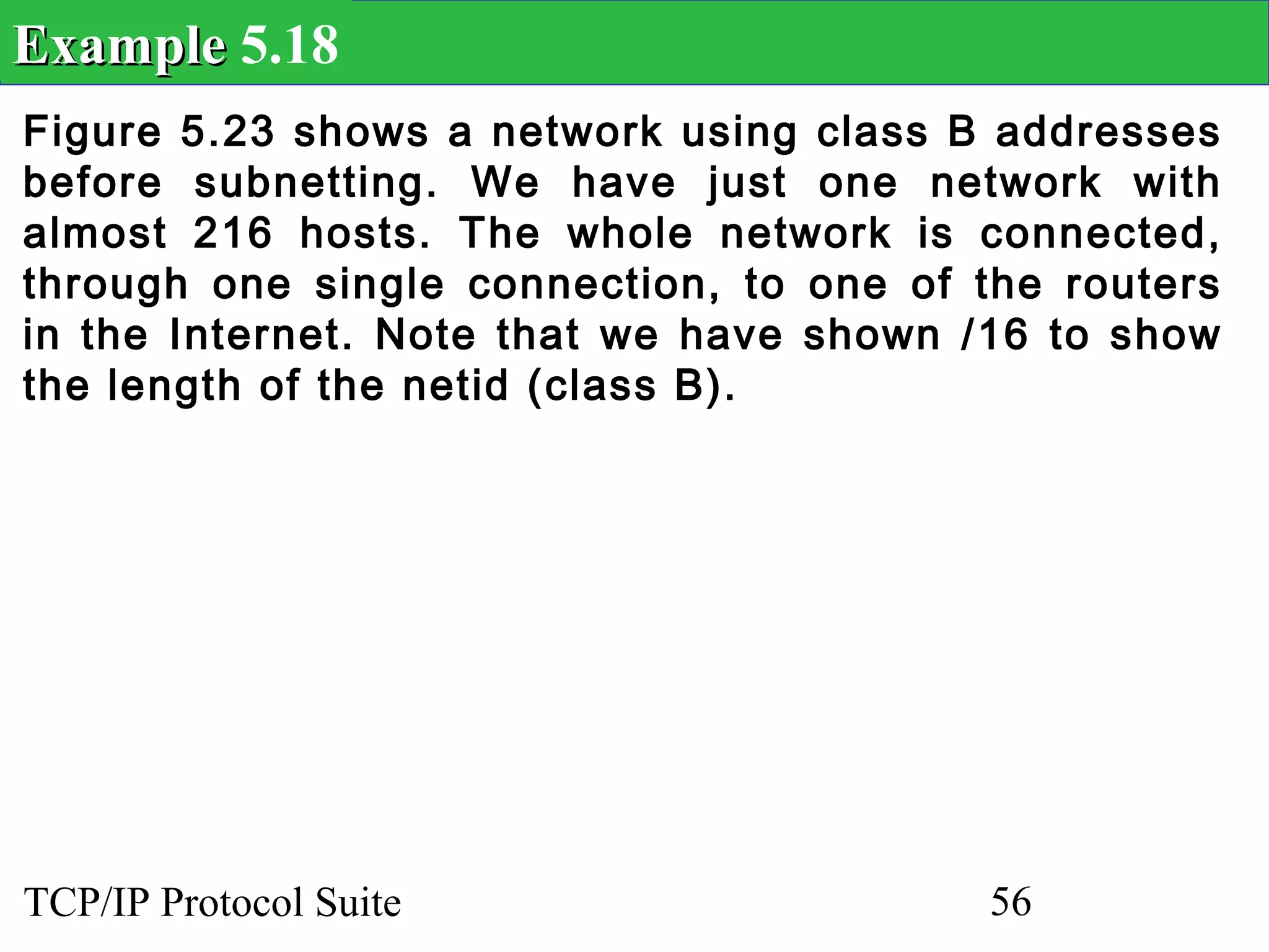 Example 5.18
Figure 5.23 shows a network using class B addresses
before subnetting. We have just one network with
almost 216 hosts. The whole network is connected,
through one single connection, to one of the routers
in the Internet. Note that we have shown /16 to show
the length of the netid (class B).




TCP/IP Protocol Suite                     56
 