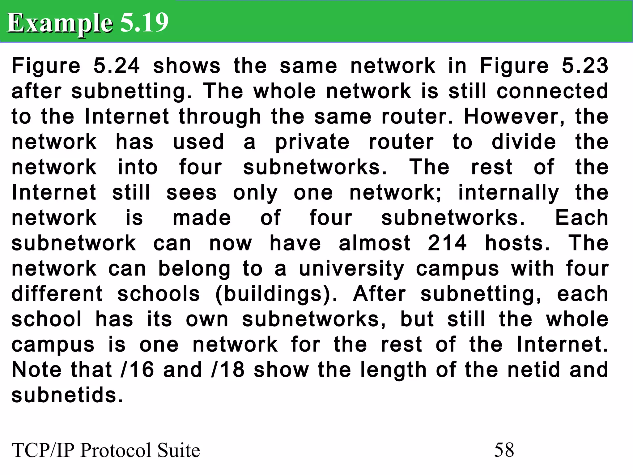 Example 5.19
Figure 5.24 shows the same network in Figure 5.23
after subnetting. The whole network is still connected
to the Internet through the same router. However, the
network has used a private router to divide the
network into four subnetworks. The rest of the
Internet still sees only one network; internally the
network is made of four subnetworks. Each
subnetwork can now have almost 214 hosts. The
network can belong to a university campus with four
different schools (buildings). After subnetting, each
school has its own subnetworks, but still the whole
campus is one network for the rest of the Internet.
Note that /16 and /18 show the length of the netid and
subnetids.

TCP/IP Protocol Suite                      58
 