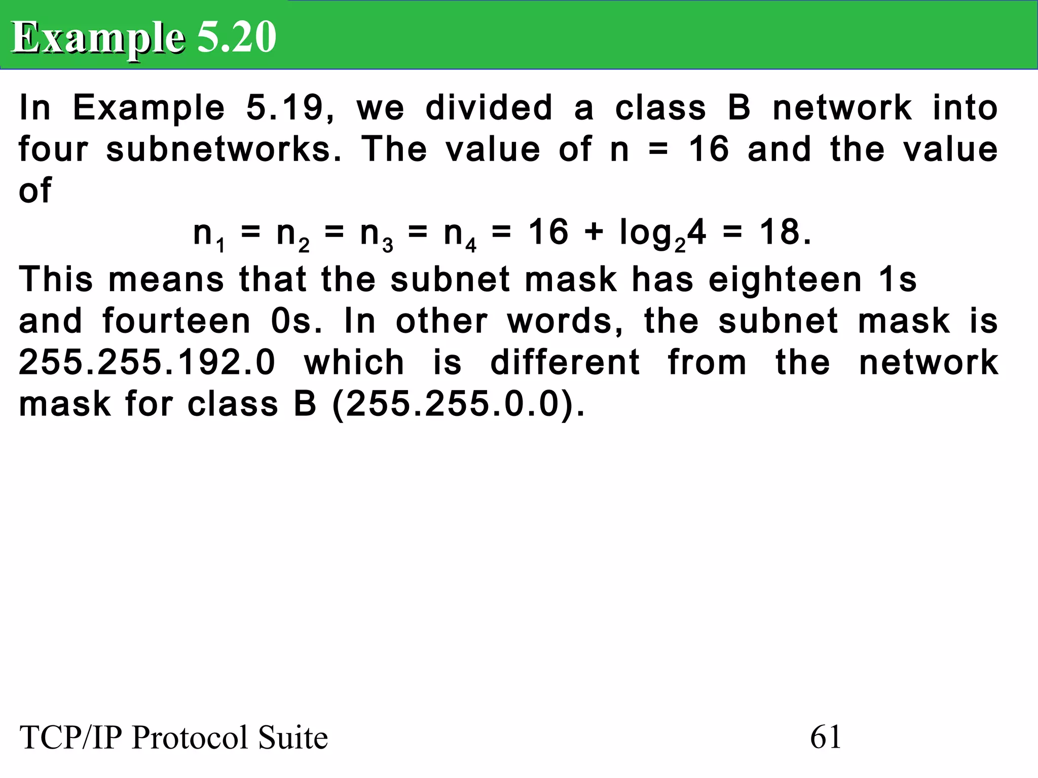 Example 5.20
In Example 5.19, we divided a class B network into
four subnetworks. The value of n = 16 and the value
of
         n 1 = n 2 = n 3 = n 4 = 16 + log 2 4 = 18.
This means that the subnet mask has eighteen 1s
and fourteen 0s. In other words, the subnet mask is
255.255.192.0 which is different from the network
mask for class B (255.255.0.0).




TCP/IP Protocol Suite                    61
 