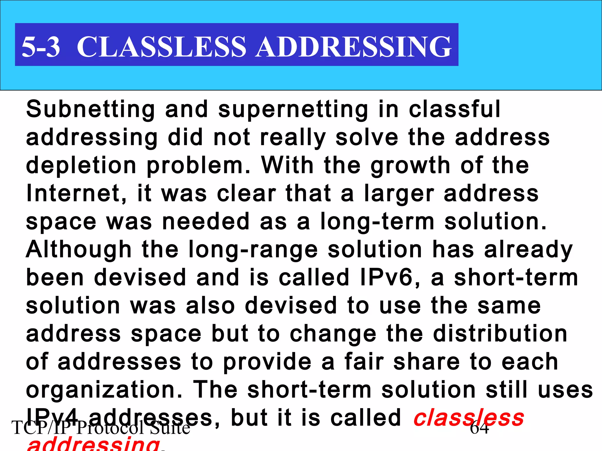 5-3 CLASSLESS ADDRESSING

 Subnetting and supernetting in classful
 addressing did not really solve the address
 depletion problem. With the growth of the
 Internet, it was clear that a larger address
 space was needed as a long-term solution.
 Although the long-range solution has already
 been devised and is called IPv6, a short-term
 solution was also devised to use the same
 address space but to change the distribution
 of addresses to provide a fair share to each
 organization. The short-term solution still uses
 IPv4 addresses, but it is called classless
TCP/IP Protocol Suite                   64
 