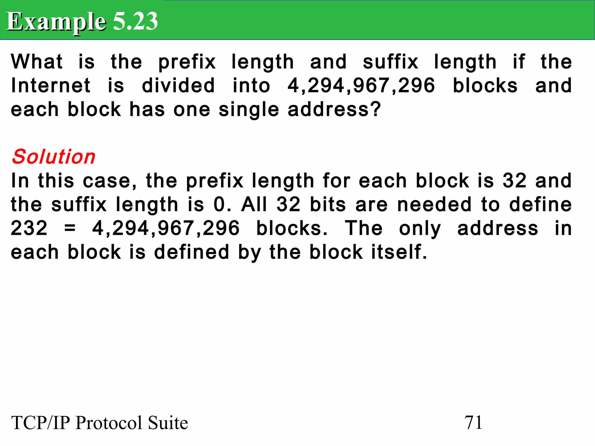 Example 5.23
What is the prefix length and suffix length if the
Internet is divided into 4,294,967,296 blocks and
each block has one single address?

Solution
In this case, the prefix length for each block is 32 and
the suffix length is 0. All 32 bits are needed to define
232 = 4,294,967,296 blocks. The only address in
each block is defined by the block itself.




TCP/IP Protocol Suite                        71
 