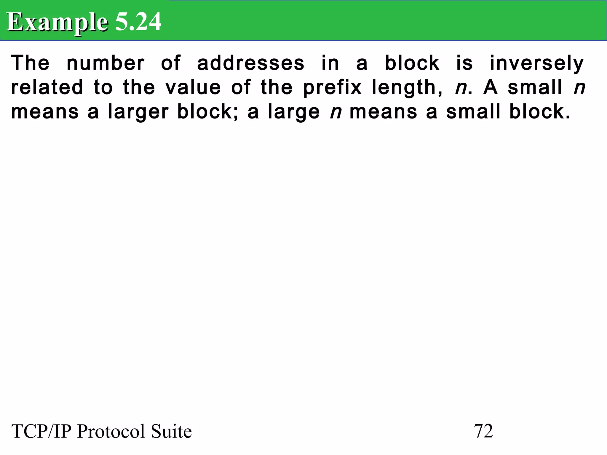 Example 5.24
The number of addresses in a block is inversely
related to the value of the prefix length, n . A small n
means a larger block; a large n means a small block.




TCP/IP Protocol Suite                        72
 