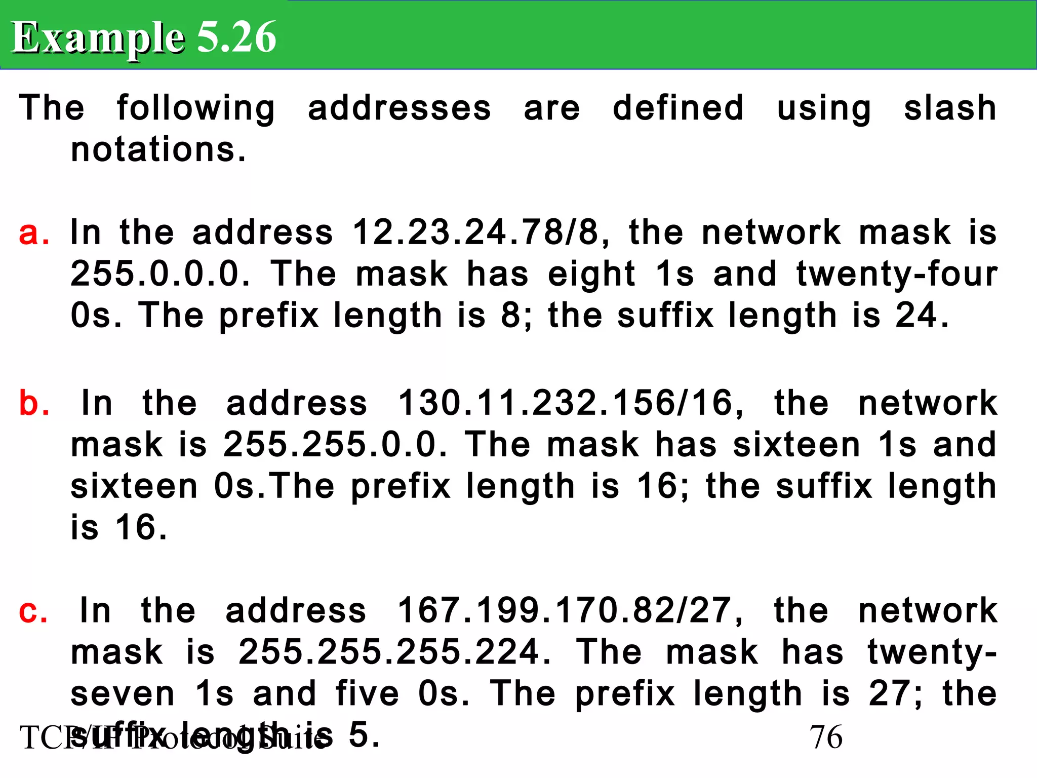 Example 5.26
The following addresses are defined using slash
  notations.

a. In the address 12.23.24.78/8, the network mask is
   255.0.0.0. The mask has eight 1s and twenty-four
   0s. The prefix length is 8; the suffix length is 24.

b. In the address 130.11.232.156/16, the network
   mask is 255.255.0.0. The mask has sixteen 1s and
   sixteen 0s.The prefix length is 16; the suffix length
   is 16.

c. In the address 167.199.170.82/27, the network
   mask is 255.255.255.224. The mask has twenty-
   seven 1s and five 0s. The prefix length is 27; the
TCP/IP Protocol Suite 5.
   suffix length is                       76
 
