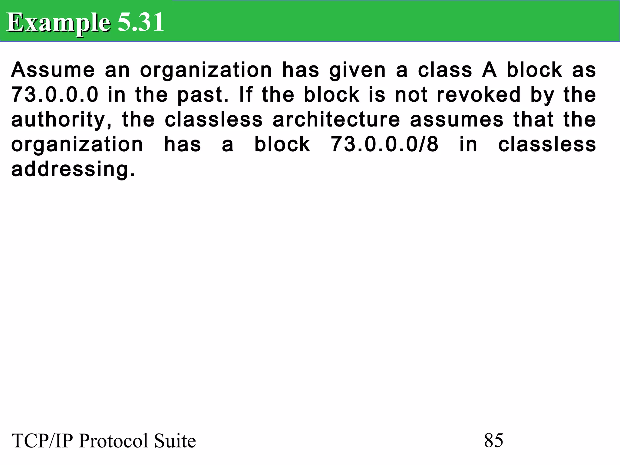 Example 5.31
Assume an organization has given a class A block as
73.0.0.0 in the past. If the block is not revoked by the
authority, the classless architecture assumes that the
organization has a block 73.0.0.0/8 in classless
addressing.




TCP/IP Protocol Suite                        85
 