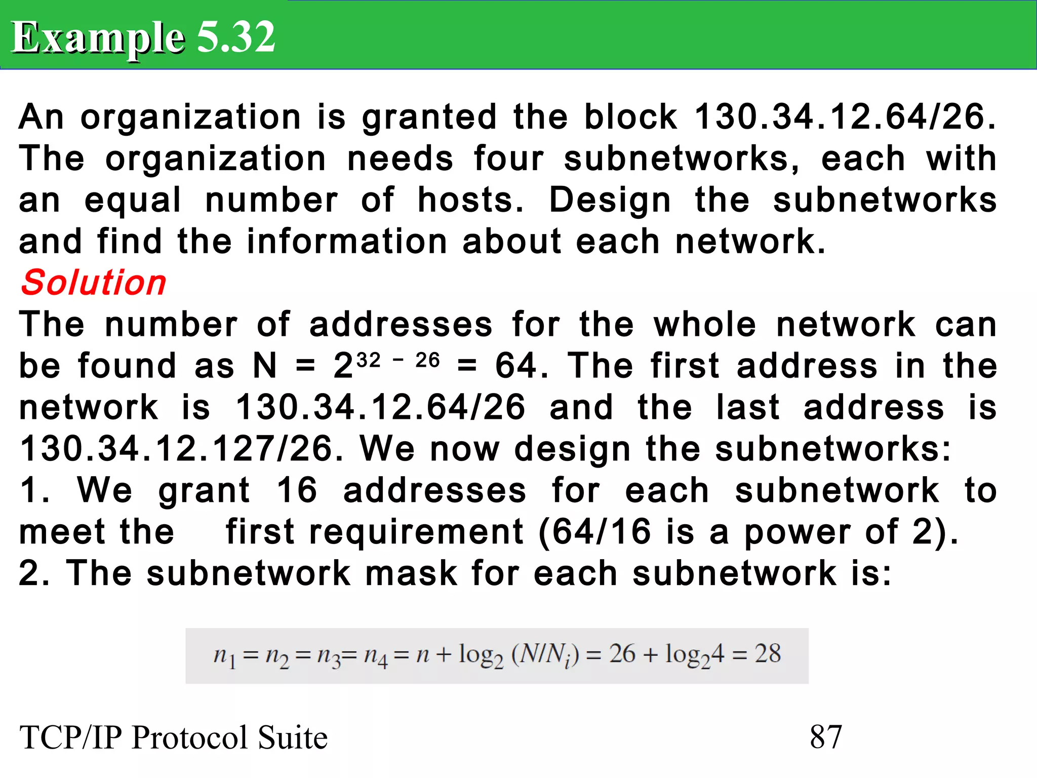 Example 5.32
An organization is granted the block 130.34.12.64/26.
The organization needs four subnetworks, each with
an equal number of hosts. Design the subnetworks
and find the information about each network.
Solution
The number of addresses for the whole network can
be found as N = 2 32 − 26 = 64. The first address in the
network is 130.34.12.64/26 and the last address is
130.34.12.127/26. We now design the subnetworks:
1. We grant 16 addresses for each subnetwork to
meet the    first requirement (64/16 is a power of 2).
2. The subnetwork mask for each subnetwork is:



TCP/IP Protocol Suite                        87
 