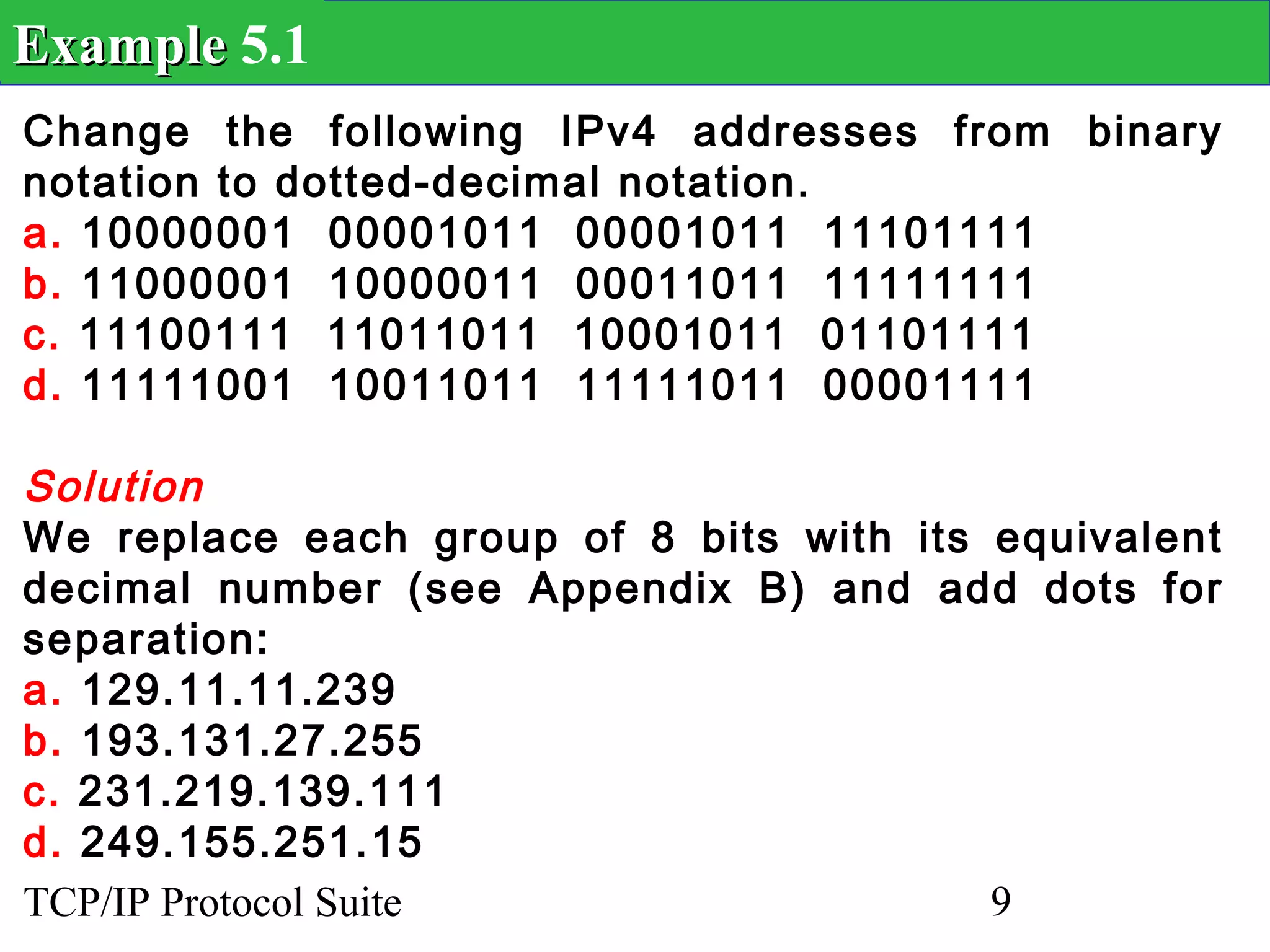 Example 5.1
Change the following IPv4 addresses from binary
notation to dotted-decimal notation.
a. 10000001 00001011 00001011 11101111
b. 11000001 10000011 00011011 11111111
c. 11100111 11011011 10001011 01101111
d. 11111001 10011011 11111011 00001111

Solution
We replace each group of 8 bits with its equivalent
decimal number (see Appendix B) and add dots for
separation:
a. 129.11.11.239
b. 193.131.27.255
c. 231.219.139.111
d. 249.155.251.15
TCP/IP Protocol Suite                    9
 