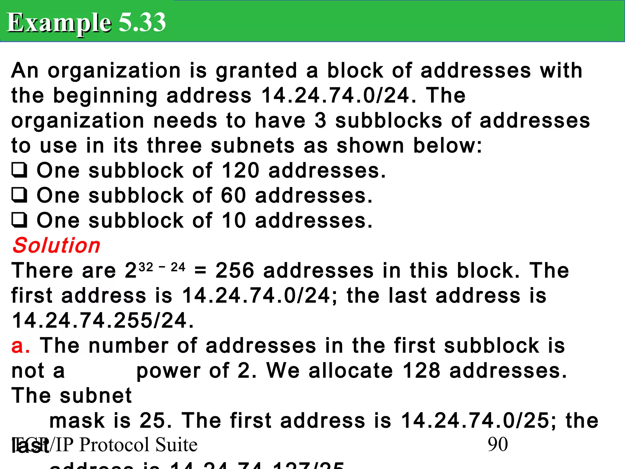 Example 5.33
An organization is granted a block of addresses with
the beginning address 14.24.74.0/24. The
organization needs to have 3 subblocks of addresses
to use in its three subnets as shown below:
❑ One subblock of 120 addresses.
❑ One subblock of 60 addresses.
❑ One subblock of 10 addresses.
Solution
There are 2 32 − 24 = 256 addresses in this block. The
first address is 14.24.74.0/24; the last address is
14.24.74.255/24.
a. The number of addresses in the first subblock is
not a        power of 2. We allocate 128 addresses.
The subnet
     mask is 25. The first address is 14.24.74.0/25; the
last
TCP/IP Protocol Suite                          90
 