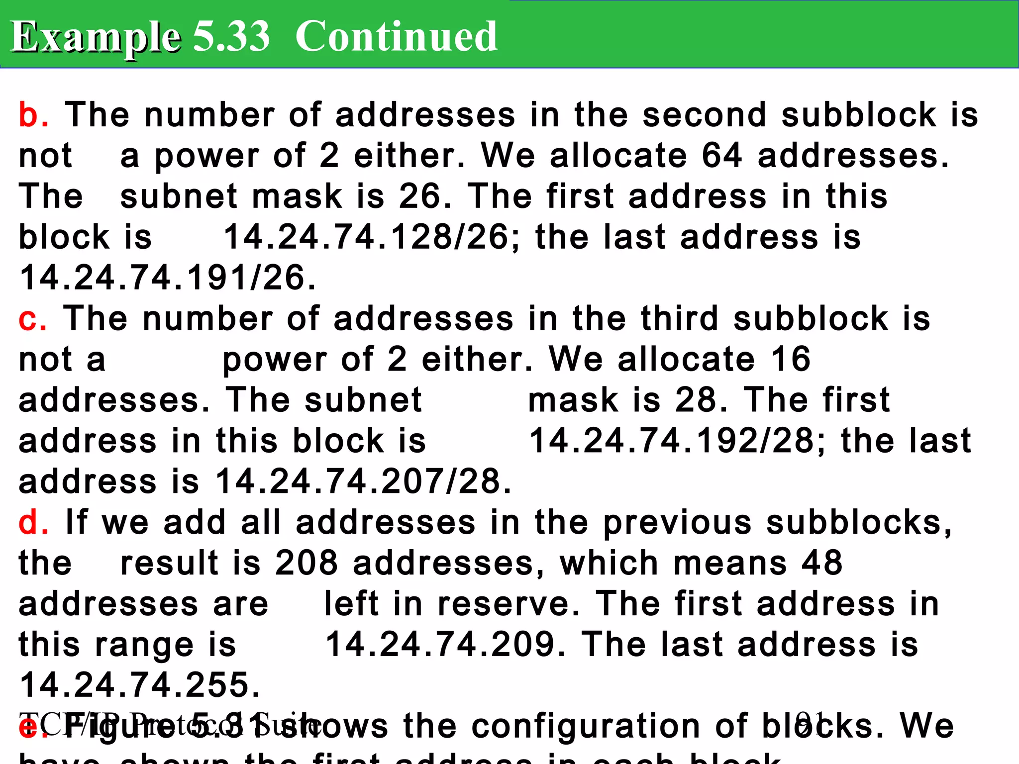 Example 5.33 Continued
b. The number of addresses in the second subblock is
not a power of 2 either. We allocate 64 addresses.
The subnet mask is 26. The first address in this
block is     14.24.74.128/26; the last address is
14.24.74.191/26.
c. The number of addresses in the third subblock is
not a        power of 2 either. We allocate 16
addresses. The subnet              mask is 28. The first
address in this block is           14.24.74.192/28; the last
address is 14.24.74.207/28.
d. If we add all addresses in the previous subblocks,
the result is 208 addresses, which means 48
addresses are         left in reserve. The first address in
this range is         14.24.74.209. The last address is
14.24.74.255.
e. Figure 5.31 shows the configuration of blocks. We
TCP/IP Protocol Suite                              91
 
