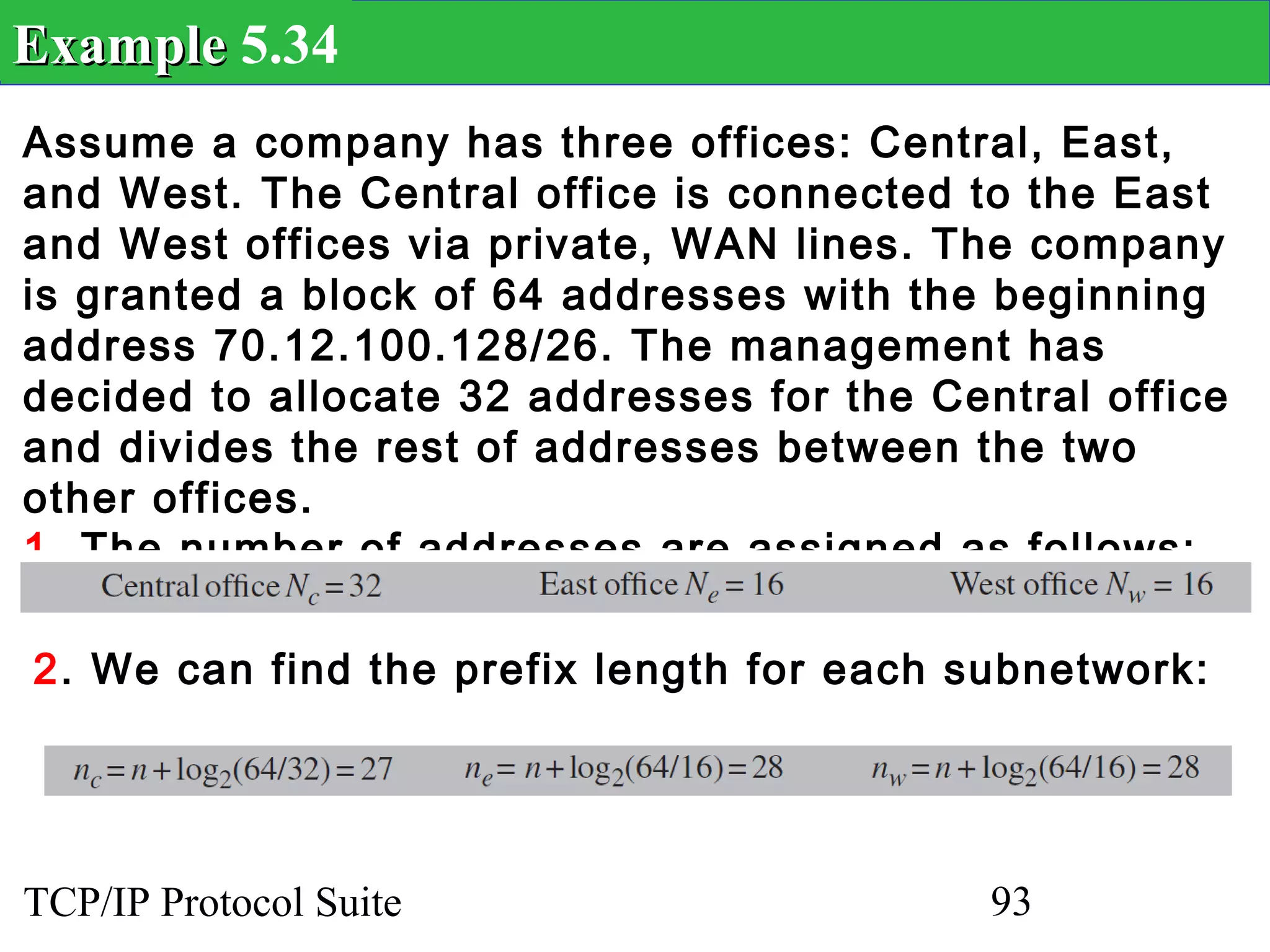 Example 5.34
Assume a company has three offices: Central, East,
and West. The Central office is connected to the East
and West offices via private, WAN lines. The company
is granted a block of 64 addresses with the beginning
address 70.12.100.128/26. The management has
decided to allocate 32 addresses for the Central office
and divides the rest of addresses between the two
other offices.
1. The number of addresses are assigned as follows:

2. We can find the prefix length for each subnetwork:




TCP/IP Protocol Suite                       93
 