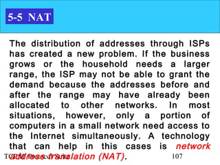 5-5 NAT

 The distribution of addresses through ISPs
 has created a new problem. If the business
 grows or the household needs a larger
 range, the ISP may not be able to grant the
 demand because the addresses before and
 after the range may have already been
 allocated to other networks. In most
 situations, however, only a portion of
 computers in a small network need access to
 the Internet simultaneously. A technology
 that can help in this cases is network
 address translation (NAT) .
TCP/IP Protocol Suite               107
 