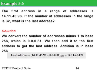 Example 5.6
The    first   address   in   a   range   of   addresses   is
14.11.45.96. If the number of addresses in the range
is 32, what is the last address?


Solution
We convert the number of addresses minus 1 to base
256, which is 0.0.0.31. We then add it to the first
address to get the last address. Addition is in base
256.




TCP/IP Protocol Suite                             14
 