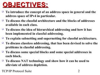 OBJECTIVES:
   To introduce the concept of an address space in general and the
    address space of IPv4 in particular.
   To discuss the classful architecture and the blocks of addresses
    available in each class.
   To discuss the idea of hierarchical addressing and how it has
    been implemented in classful addressing.
   To explain subnetting and supernetting for classful architecture.
   To discuss classless addressing, that has been devised to solve the
    problems in classful addressing.
   To discuss some special blocks and some special addresses in
    each block.
   To discuss NAT technology and show how it can be used to
    alleviate of address depletion.
TCP/IP Protocol Suite                                   2
 