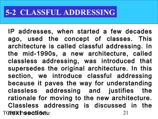 5-2 CLASSFUL ADDRESSING

  IP addresses, when started a few decades
  ago, used the concept of classes. This
  architecture is called classful addressing. In
  the mid-1990s, a new architecture, called
  classless addressing, was introduced that
  supersedes the original architecture. In this
  section, we introduce classful addressing
  because it paves the way for understanding
  classless addressing and justifies the
  rationale for moving to the new architecture.
  Classless addressing is discussed in the
  next section.
TCP/IP Protocol Suite                  21
 