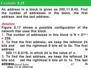 Example 5.15
An address in a block is given as 200.11.8.45. Find
the number of addresses in the block, the first
address, and the last address.

Solution
Figure 5.17 shows a possible configuration of the
network that uses this block.
1. The number of addresses in this block is N = 2 32−n
= 256.
2. To find the first address, we keep the leftmost 24
bits and      set the rightmost 8 bits all to 0s. The first
address                                                  is
   200.11.8.0/16, in which 24 is the value of n .
3. To find the last address, we keep the leftmost 24
bits and      set the rightmost 8 bits all to 1s. The last
address
TCP/IP Protocol Suite                          47        is
 