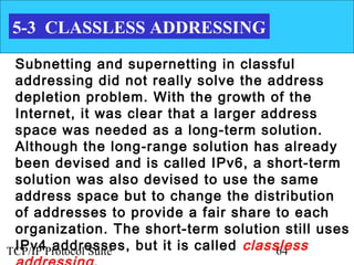 5-3 CLASSLESS ADDRESSING

 Subnetting and supernetting in classful
 addressing did not really solve the address
 depletion problem. With the growth of the
 Internet, it was clear that a larger address
 space was needed as a long-term solution.
 Although the long-range solution has already
 been devised and is called IPv6, a short-term
 solution was also devised to use the same
 address space but to change the distribution
 of addresses to provide a fair share to each
 organization. The short-term solution still uses
 IPv4 addresses, but it is called classless
TCP/IP Protocol Suite                   64
 