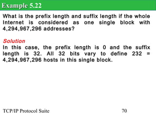 Example 5.22
What is the prefix length and suffix length if the whole
Internet is considered as one single block with
4,294,967,296 addresses?

Solution
In this case, the prefix length is 0 and the suffix
length is 32. All 32 bits vary to define 232 =
4,294,967,296 hosts in this single block.




TCP/IP Protocol Suite                        70
 