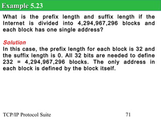 Example 5.23
What is the prefix length and suffix length if the
Internet is divided into 4,294,967,296 blocks and
each block has one single address?

Solution
In this case, the prefix length for each block is 32 and
the suffix length is 0. All 32 bits are needed to define
232 = 4,294,967,296 blocks. The only address in
each block is defined by the block itself.




TCP/IP Protocol Suite                        71
 