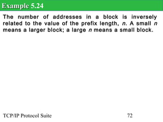 Example 5.24
The number of addresses in a block is inversely
related to the value of the prefix length, n . A small n
means a larger block; a large n means a small block.




TCP/IP Protocol Suite                        72
 