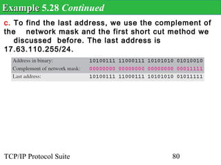 Example 5.28 Continued
c. To find the last address, we use the complement of
the network mask and the first short cut method we
   discussed before. The last address is
17.63.110.255/24.




TCP/IP Protocol Suite                      80
 