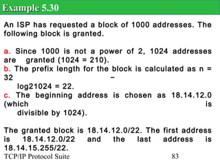 Example 5.30
An ISP has requested a block of 1000 addresses. The
following block is granted.

a. Since 1000 is not a power of 2, 1024 addresses
are granted (1024 = 210).
b. The prefix length for the block is calculated as n =
32                           −
    log21024 = 22.
c. The beginning address is chosen as 18.14.12.0
(which                                                is
    divisible by 1024).

The granted block is 18.14.12.0/22. The first address
is   18.14.12.0/22    and  the   last   address    is
18.14.15.255/22.
TCP/IP Protocol Suite                      83
 