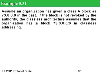Example 5.31
Assume an organization has given a class A block as
73.0.0.0 in the past. If the block is not revoked by the
authority, the classless architecture assumes that the
organization has a block 73.0.0.0/8 in classless
addressing.




TCP/IP Protocol Suite                        85
 