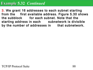 Example 5.32 Continued
3. We grant 16 addresses to each subnet starting
from the    first available address. Figure 5.30 shows
the subblock       for each subnet. Note that the
starting address in each      subnetwork is divisible
by the number of addresses in       that subnetwork.




TCP/IP Protocol Suite                       88
 