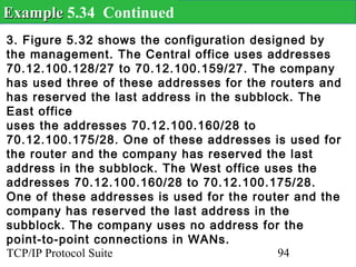 Example 5.34 Continued
3. Figure 5.32 shows the configuration designed by
the management. The Central office uses addresses
70.12.100.128/27 to 70.12.100.159/27. The company
has used three of these addresses for the routers and
has reserved the last address in the subblock. The
East office
uses the addresses 70.12.100.160/28 to
70.12.100.175/28. One of these addresses is used for
the router and the company has reserved the last
address in the subblock. The West office uses the
addresses 70.12.100.160/28 to 70.12.100.175/28.
One of these addresses is used for the router and the
company has reserved the last address in the
subblock. The company uses no address for the
point-to-point connections in WANs.
TCP/IP Protocol Suite                      94
 