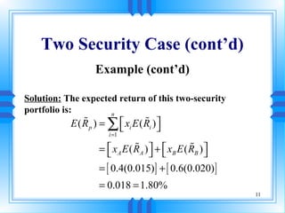 Two Security Case (cont’d)
                  Example (cont’d)

Solution: The expected return of this two-security
portfolio is:        n
           E ( R p ) = ∑  xi E ( Ri ) 
               %
                         
                                  %
                                       
                       i =1

                    =  x A E ( RA )  +  xB E ( RB ) 
                      
                                %
                                      
                                                  %
                                                       
                    = [ 0.4(0.015) ] + [ 0.6(0.020) ]
                    = 0.018 = 1.80%
                                                           11
 