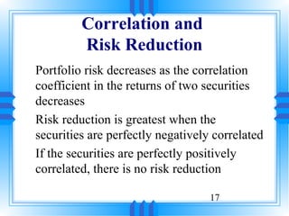 Correlation and
         Risk Reduction
Portfolio risk decreases as the correlation
coefficient in the returns of two securities
decreases
Risk reduction is greatest when the
securities are perfectly negatively correlated
If the securities are perfectly positively
correlated, there is no risk reduction

                                   17
 
