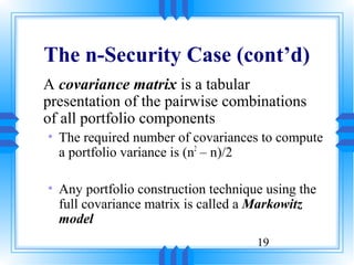 The n-Security Case (cont’d)
A covariance matrix is a tabular
presentation of the pairwise combinations
of all portfolio components
• The required number of covariances to compute
  a portfolio variance is (n2 – n)/2

• Any portfolio construction technique using the
  full covariance matrix is called a Markowitz
  model
                                     19
 