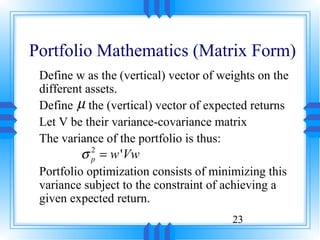 Portfolio Mathematics (Matrix Form)
 Define w as the (vertical) vector of weights on the
 different assets.
 Define µ the (vertical) vector of expected returns
 Let V be their variance-covariance matrix
 The variance of the portfolio is thus:
         σ = w 'Vw
           2
           p
 Portfolio optimization consists of minimizing this
 variance subject to the constraint of achieving a
 given expected return.
                                        23
 