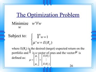 The Optimization Problem
  Minimize w 'Vw
       w

Subject to:      
                 
                 
                       1'
                        w =1
                 µ ' w = E ( Rp )
                 
  where E(Rp) is the desired (target) expected return on the
                1
  portfolio and is a vector of ones and the vector µ is
                   µ1   E ( R1 ) 
  defined as:
                µ= M = M 
                                 
                   µn   E ( Rn ) 
                                 
                                                26
 