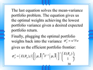 The last equation solves the mean-variance
portfolio problem. The equation gives us
the optimal weights achieving the lowest
portfolio variance given a desired expected
portfolio return.
Finally, plugging the optimal portfolio
weights back into the variance    σ p = w 'Vw
                                    2



gives us the efficient portfolio frontier:

                    ( 1) 'V ( µ,1)     E ( Rp ) 
                                      −1
σ = ( E ( R p ),1)  µ ,
  2                        −1
  p
                   
                                      1 ÷
                                                
                                             30
 