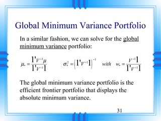 Global Minimum Variance Portfolio
 In a similar fashion, we can solve for the global
 minimum variance portfolio:

        1'V µ                                         1
                        (1'V 1)
          −1                      −1
                                                   V −1
 µ*   =           σ =
                    2       −1
                                       with w*   =
        1'V 1
          −1
                    *
                                                   1'V 1
                                                      −1




 The global minimum variance portfolio is the
 efficient frontier portfolio that displays the
 absolute minimum variance.

                                            31
 