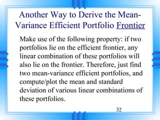 Another Way to Derive the Mean-
Variance Efficient Portfolio Frontier
 Make use of the following property: if two
 portfolios lie on the efficient frontier, any
 linear combination of these portfolios will
 also lie on the frontier. Therefore, just find
 two mean-variance efficient portfolios, and
 compute/plot the mean and standard
 deviation of various linear combinations of
 these portfolios.
                                     32
 