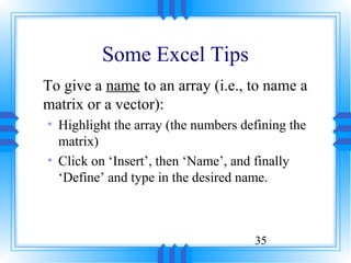 Some Excel Tips
To give a name to an array (i.e., to name a
matrix or a vector):
• Highlight the array (the numbers defining the
  matrix)
• Click on ‘Insert’, then ‘Name’, and finally
  ‘Define’ and type in the desired name.



                                     35
 