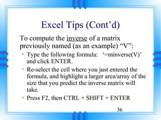 Excel Tips (Cont’d)
To compute the inverse of a matrix
previously named (as an example) “V”:
• Type the following formula: ‘=minverse(V)’
  and click ENTER.
• Re-select the cell where you just entered the
  formula, and highlight a larger area/array of the
  size that you predict the inverse matrix will
  take.
• Press F2, then CTRL + SHIFT + ENTER
                                       36
 