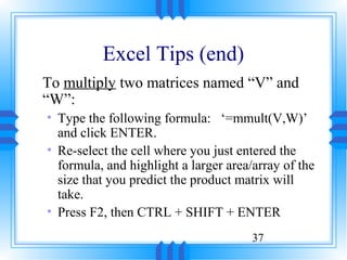 Excel Tips (end)
To multiply two matrices named “V” and
“W”:
• Type the following formula: ‘=mmult(V,W)’
  and click ENTER.
• Re-select the cell where you just entered the
  formula, and highlight a larger area/array of the
  size that you predict the product matrix will
  take.
• Press F2, then CTRL + SHIFT + ENTER
                                       37
 
