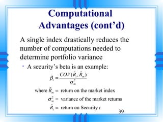 Computational
      Advantages (cont’d)
A single index drastically reduces the
number of computations needed to
determine portfolio variance
• A security’s beta is an example:
                      % %
                COV ( Ri , Rm )
           βi =
                    σm2


           %
     where R = return on the market index
            m

          σ m = variance of the market returns
            2


           %
           Ri = return on Security i
                                            39
 