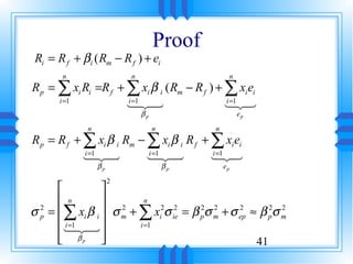 Proof
 Ri = R f + βi ( Rm − R f ) + ei
       n                   n                      n
R p = ∑ xi Ri =R f + ∑ xi β i ( Rm − R f ) + ∑ xi ei
      i =1           i =1                    i =1
                     123
                     4 4                     1 32
                               βp                     ep

              n                     n        n
R p = R f + ∑ xi β i Rm − ∑ xi β i R f + ∑ xi ei
            i =1          i =1           i =1
            123
            4 4           123
                          4 4            1 32
                  βp                    βp       ep

                       2
                
       n         2 n 2 2
σ p =  ∑ xi β i  σ m + ∑ xi σ ie = β pσ m + σ ep ≈ β pσ m
  2                                    2 2      2      2 2

       123 
        i =1
        4 4              i =1
       βp 
                                                  41
 