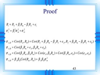 Proof
Ri = R f + β i Rm − β i R f + ei
σ i2 = β i2σ m + σ ei
             2     2




σ A, B = Cov( RA , RB ) = Cov( R f + β A Rm − β A R f + eA , R f + β B Rm − β B R f + eB )
σ A, B = Cov( β A Rm + eA , β B Rm + eB )
σ A, B = Cov( β A Rm , β B Rm ) + Cov(eA , β B Rm ) + Cov( β A Rm , eB ) + Cov(eA , eB )
σ A, B = β A β B Cov( Rm , Rm ) = β A β Bσ m
                                           2




                                                                     43
 