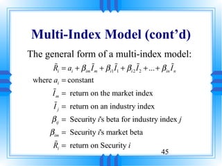 Multi-Index Model (cont’d)
The general form of a multi-index model:
       %              %          %          %                %
       Ri = ai + β im I m + β i1 I1 + β i 2 I 2 + ... + β in I n
 where ai = constant
       %
      I m = return on the market index
       %
       I = return on an industry index
         j

      β ij = Security i's beta for industry index j
      β im = Security i's market beta
        %
       Ri = return on Security i
                                                         45
 