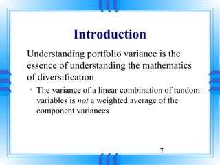 Introduction
Understanding portfolio variance is the
essence of understanding the mathematics
of diversification
• The variance of a linear combination of random
  variables is not a weighted average of the
  component variances



                                    7
 
