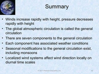 © 2011 Pearson Education, Inc.
Summary
• Winds increase rapidly with height, pressure decreases
rapidly with height
• The global atmospheric circulation is called the general
circulation
• There are seven components to the general circulation
• Each component has associated weather conditions
• Seasonal modifications to the general circulation exist,
including monsoons
• Localized wind systems affect wind direction locally on
diurnal time scales
42
 