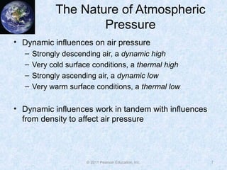 © 2011 Pearson Education, Inc.
The Nature of Atmospheric
Pressure
• Dynamic influences on air pressure
– Strongly descending air, a dynamic high
– Very cold surface conditions, a thermal high
– Strongly ascending air, a dynamic low
– Very warm surface conditions, a thermal low
• Dynamic influences work in tandem with influences
from density to affect air pressure
7
 