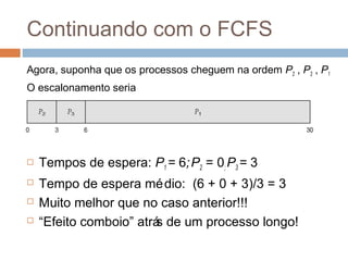 Continuando com o FCFS
Agora, suponha que os processos cheguem na ordem P2 , P3 , P1
O escalonamento seria
 Tempos de espera: P1 = 6;P2 = 0; P3 = 3
 Tempo de espera médio: (6 + 0 + 3)/3 = 3
 Muito melhor que no caso anterior!!!
 “Efeito comboio” atrás de um processo longo!
 