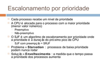 Escalonamento por prioridade
 Cada processo recebe um nível de prioridade
 A CPU é alocada para o processo com a maior prioridade
(menor valor númerico)
 Preemptivo
 Não-preemptivo
 O SJF é um algoritmo de escalonamento por prioridade onde
a prioridade é a duração do pró ximo pico de CPU
 SJF com preempç ão = SRJF
 Problema ≡ Starvation : processos de baixa prioridade
podem nunca rodar
 Solução ≡ Envelhecimento : a medida que o tempo passa
a prioridade dos processos aumenta
 