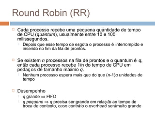 Round Robin (RR)
 Cada processo recebe uma pequena quantidade de tempo
de CPU (quantum), usualmente entre 10 e 100
milissegundos.
 Depois que esse tempo de esgota o processo é interrompido e
inserido no fim da fila de prontos.
 Se existem n processos na fila de prontos e o quantum é q,
então cada processo recebe 1/n do tempo de CPU em
pedaços de tamanho máximo q.
 Nenhum processo espera mais que do que (n-1)q unidades de
tempo
 Desempenho
 q grande ⇒ FIFO
 q pequeno ⇒ q precisa ser grande em relaç ão ao tempo de
troca de contexto, caso contrário o overhead serámuito grande
 